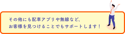 その他にも配車アプリや無線など、お客様を見つけることでもサポートします！